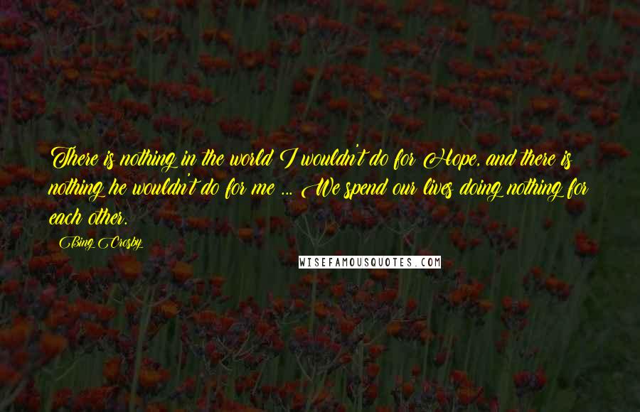 Bing Crosby Quotes: There is nothing in the world I wouldn't do for Hope, and there is nothing he wouldn't do for me ... We spend our lives doing nothing for each other.