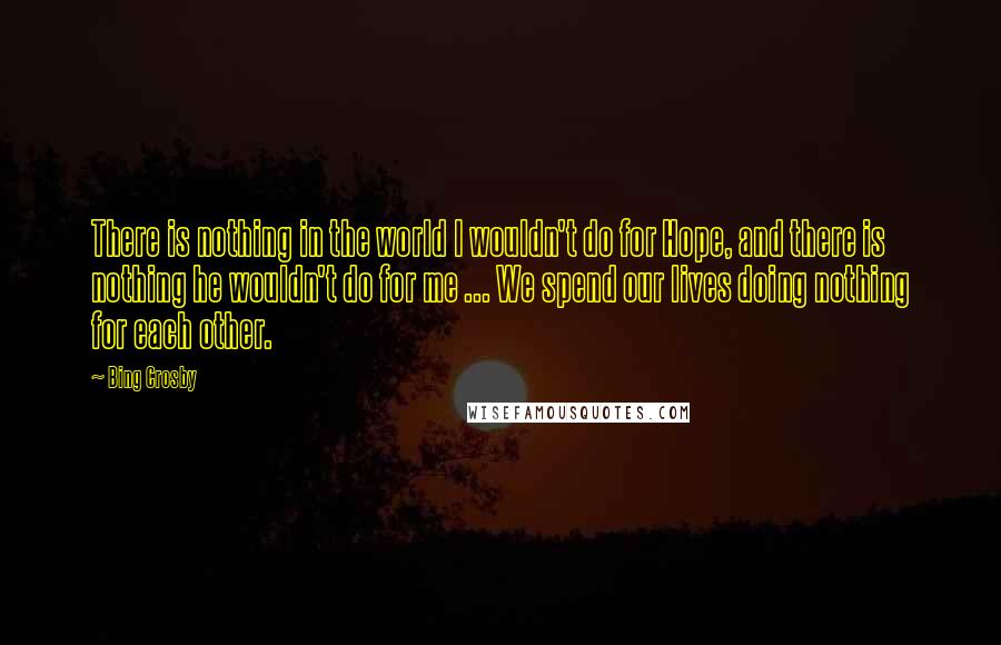 Bing Crosby Quotes: There is nothing in the world I wouldn't do for Hope, and there is nothing he wouldn't do for me ... We spend our lives doing nothing for each other.