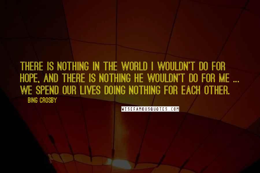 Bing Crosby Quotes: There is nothing in the world I wouldn't do for Hope, and there is nothing he wouldn't do for me ... We spend our lives doing nothing for each other.