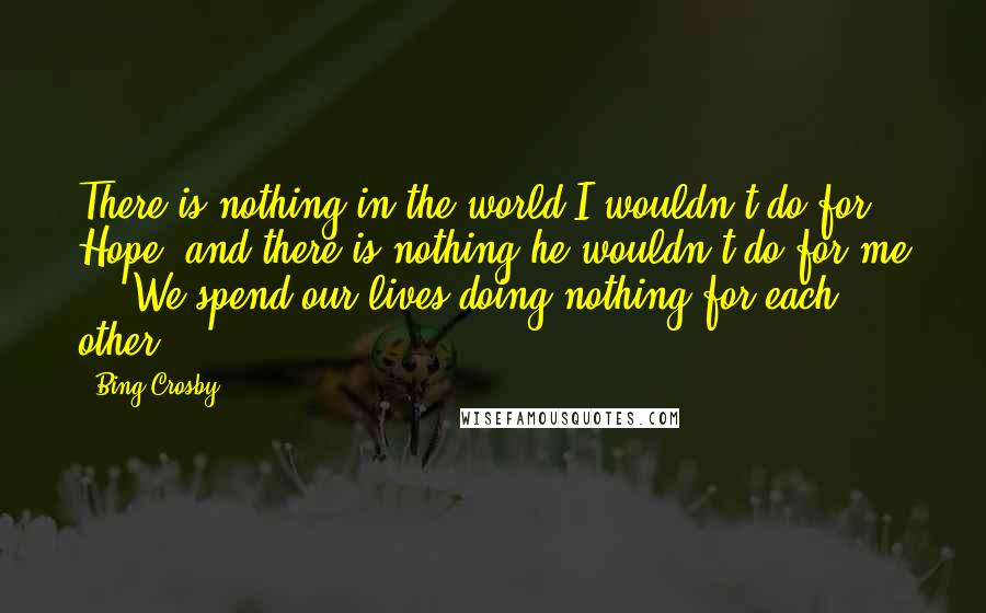 Bing Crosby Quotes: There is nothing in the world I wouldn't do for Hope, and there is nothing he wouldn't do for me ... We spend our lives doing nothing for each other.