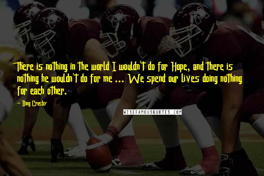 Bing Crosby Quotes: There is nothing in the world I wouldn't do for Hope, and there is nothing he wouldn't do for me ... We spend our lives doing nothing for each other.