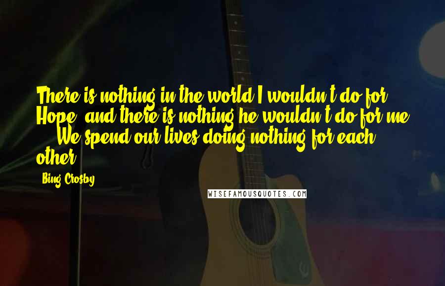 Bing Crosby Quotes: There is nothing in the world I wouldn't do for Hope, and there is nothing he wouldn't do for me ... We spend our lives doing nothing for each other.