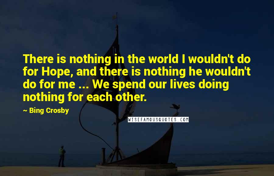 Bing Crosby Quotes: There is nothing in the world I wouldn't do for Hope, and there is nothing he wouldn't do for me ... We spend our lives doing nothing for each other.