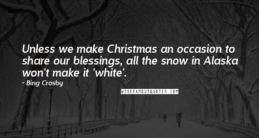 Bing Crosby Quotes: Unless we make Christmas an occasion to share our blessings, all the snow in Alaska won't make it 'white'.