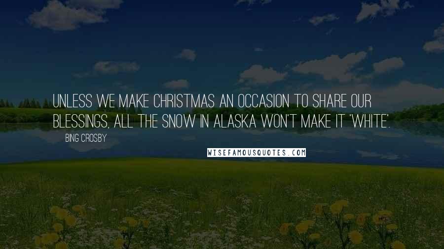 Bing Crosby Quotes: Unless we make Christmas an occasion to share our blessings, all the snow in Alaska won't make it 'white'.