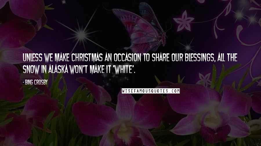 Bing Crosby Quotes: Unless we make Christmas an occasion to share our blessings, all the snow in Alaska won't make it 'white'.
