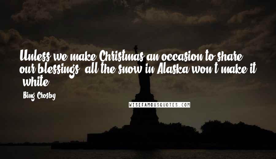 Bing Crosby Quotes: Unless we make Christmas an occasion to share our blessings, all the snow in Alaska won't make it 'white'.