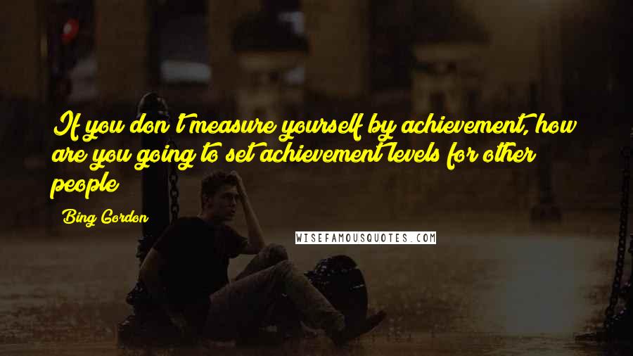 Bing Gordon Quotes: If you don't measure yourself by achievement, how are you going to set achievement levels for other people?