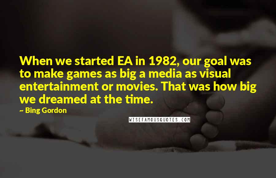 Bing Gordon Quotes: When we started EA in 1982, our goal was to make games as big a media as visual entertainment or movies. That was how big we dreamed at the time.