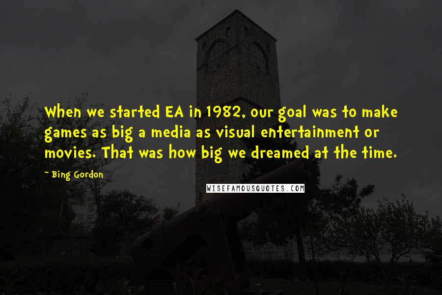 Bing Gordon Quotes: When we started EA in 1982, our goal was to make games as big a media as visual entertainment or movies. That was how big we dreamed at the time.
