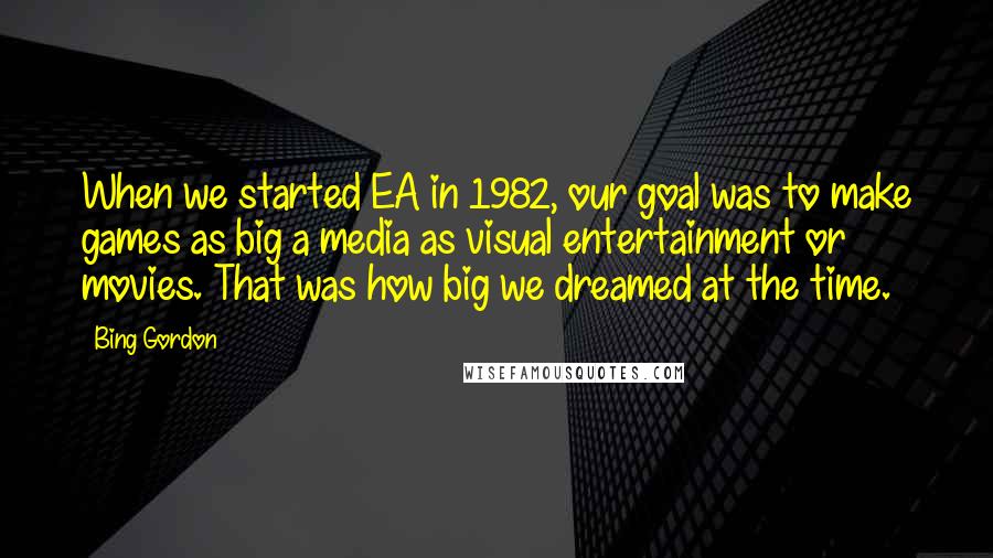 Bing Gordon Quotes: When we started EA in 1982, our goal was to make games as big a media as visual entertainment or movies. That was how big we dreamed at the time.