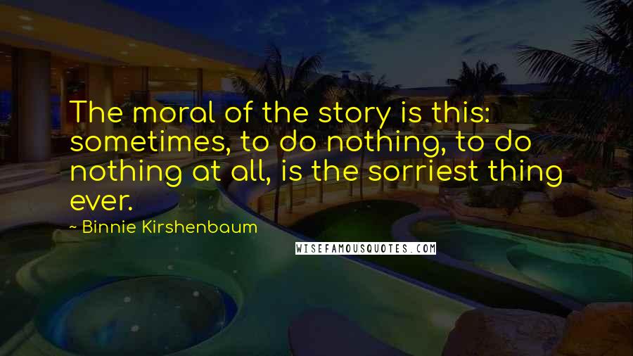 Binnie Kirshenbaum Quotes: The moral of the story is this: sometimes, to do nothing, to do nothing at all, is the sorriest thing ever.