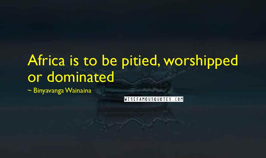 Binyavanga Wainaina Quotes: Africa is to be pitied, worshipped or dominated