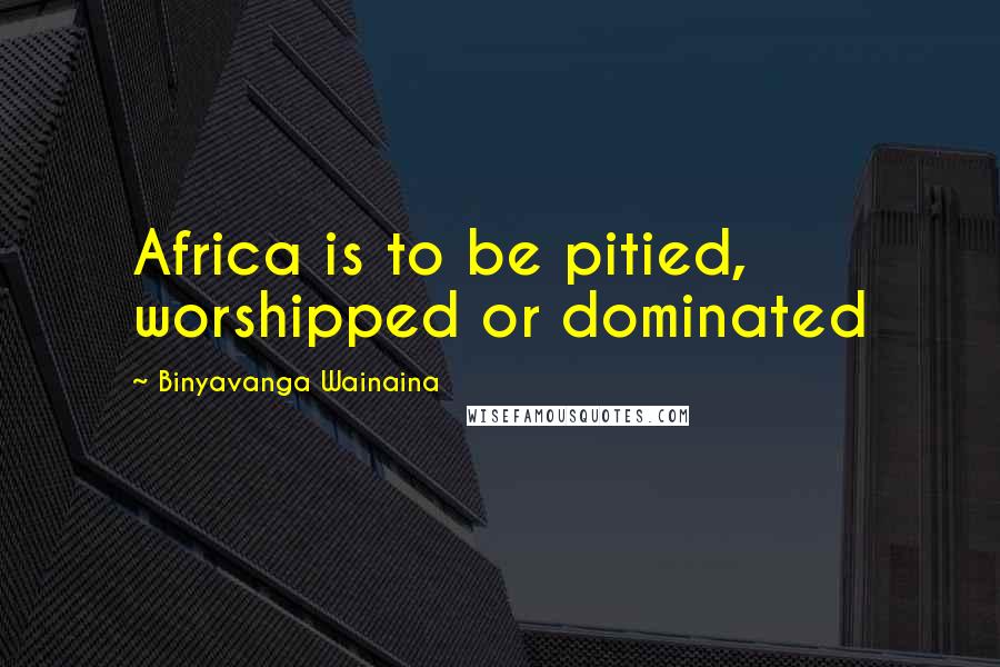 Binyavanga Wainaina Quotes: Africa is to be pitied, worshipped or dominated