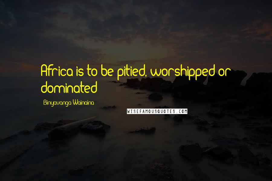 Binyavanga Wainaina Quotes: Africa is to be pitied, worshipped or dominated