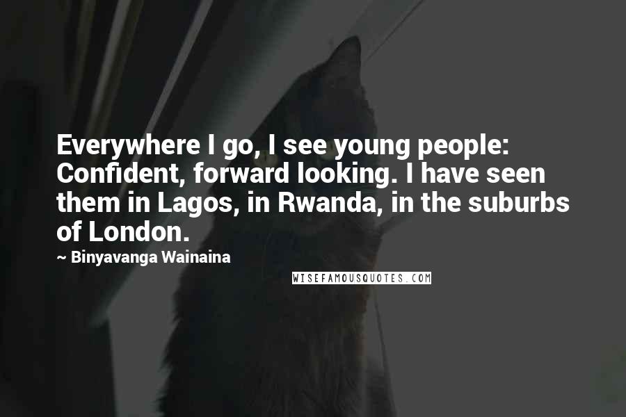 Binyavanga Wainaina Quotes: Everywhere I go, I see young people: Confident, forward looking. I have seen them in Lagos, in Rwanda, in the suburbs of London.