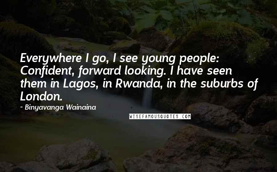 Binyavanga Wainaina Quotes: Everywhere I go, I see young people: Confident, forward looking. I have seen them in Lagos, in Rwanda, in the suburbs of London.