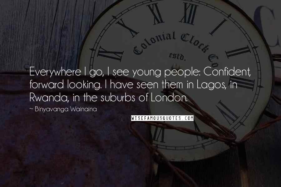 Binyavanga Wainaina Quotes: Everywhere I go, I see young people: Confident, forward looking. I have seen them in Lagos, in Rwanda, in the suburbs of London.
