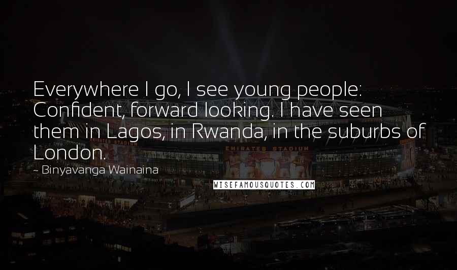 Binyavanga Wainaina Quotes: Everywhere I go, I see young people: Confident, forward looking. I have seen them in Lagos, in Rwanda, in the suburbs of London.