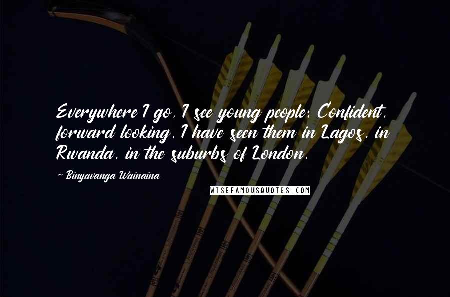 Binyavanga Wainaina Quotes: Everywhere I go, I see young people: Confident, forward looking. I have seen them in Lagos, in Rwanda, in the suburbs of London.