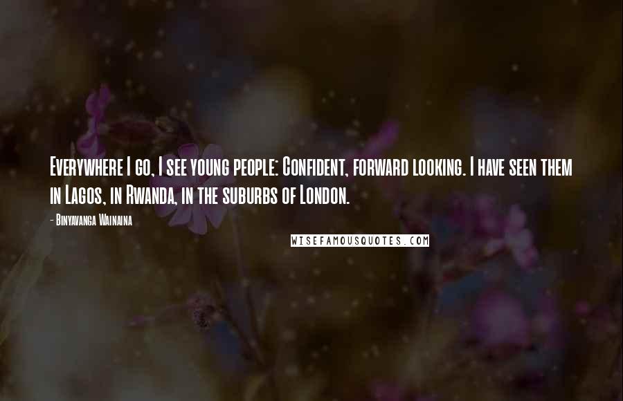 Binyavanga Wainaina Quotes: Everywhere I go, I see young people: Confident, forward looking. I have seen them in Lagos, in Rwanda, in the suburbs of London.