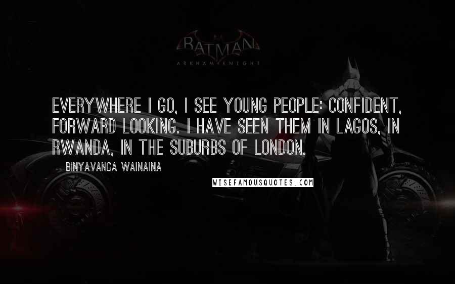 Binyavanga Wainaina Quotes: Everywhere I go, I see young people: Confident, forward looking. I have seen them in Lagos, in Rwanda, in the suburbs of London.