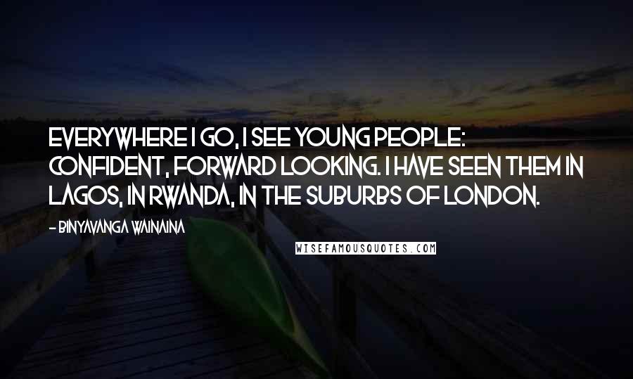 Binyavanga Wainaina Quotes: Everywhere I go, I see young people: Confident, forward looking. I have seen them in Lagos, in Rwanda, in the suburbs of London.