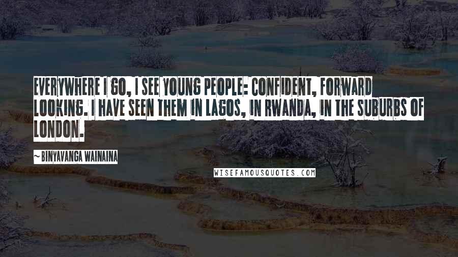 Binyavanga Wainaina Quotes: Everywhere I go, I see young people: Confident, forward looking. I have seen them in Lagos, in Rwanda, in the suburbs of London.