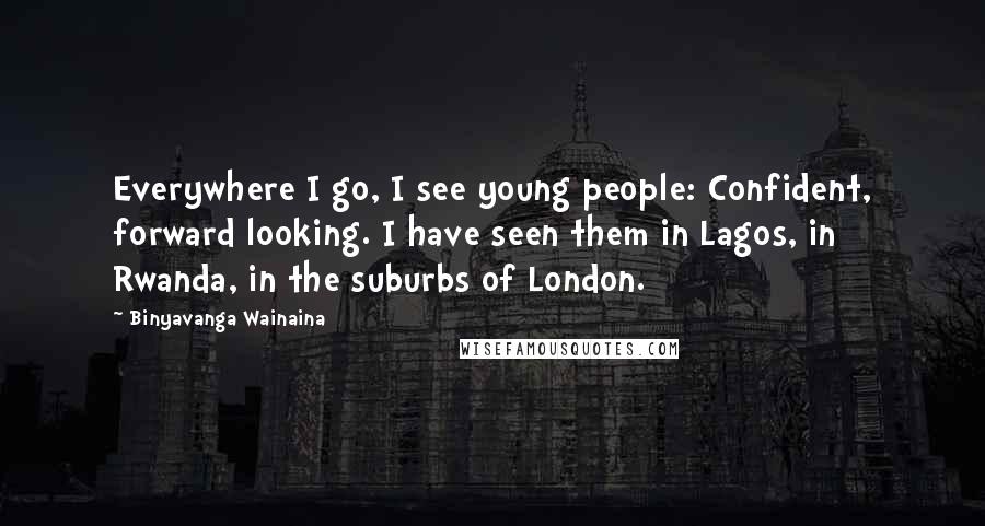 Binyavanga Wainaina Quotes: Everywhere I go, I see young people: Confident, forward looking. I have seen them in Lagos, in Rwanda, in the suburbs of London.