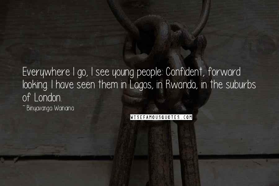 Binyavanga Wainaina Quotes: Everywhere I go, I see young people: Confident, forward looking. I have seen them in Lagos, in Rwanda, in the suburbs of London.