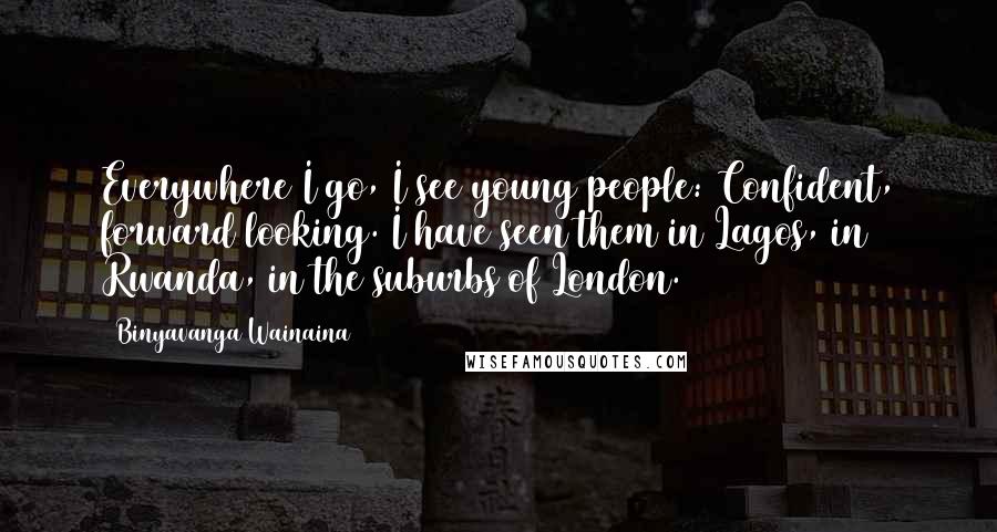 Binyavanga Wainaina Quotes: Everywhere I go, I see young people: Confident, forward looking. I have seen them in Lagos, in Rwanda, in the suburbs of London.