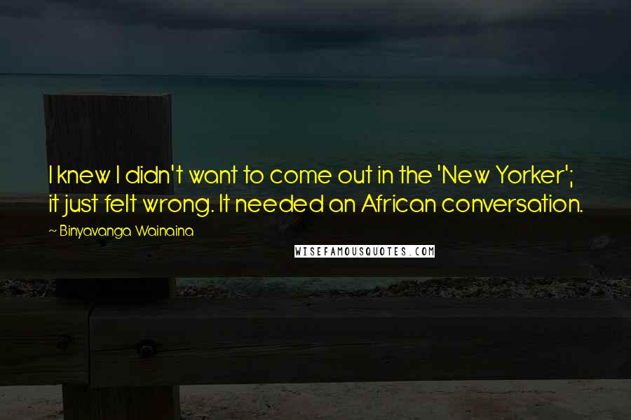 Binyavanga Wainaina Quotes: I knew I didn't want to come out in the 'New Yorker'; it just felt wrong. It needed an African conversation.