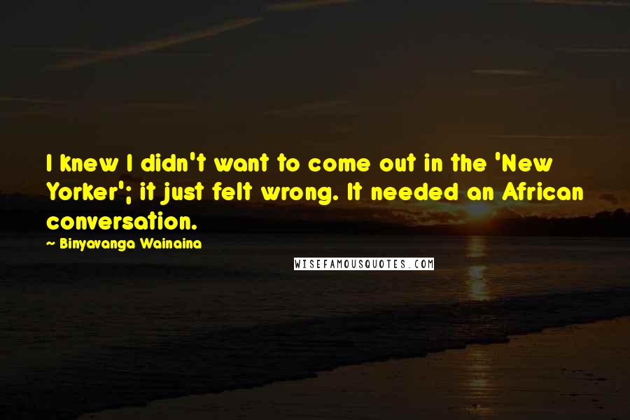 Binyavanga Wainaina Quotes: I knew I didn't want to come out in the 'New Yorker'; it just felt wrong. It needed an African conversation.