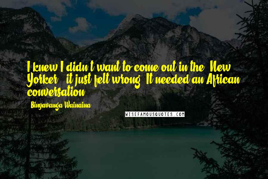 Binyavanga Wainaina Quotes: I knew I didn't want to come out in the 'New Yorker'; it just felt wrong. It needed an African conversation.