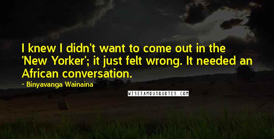 Binyavanga Wainaina Quotes: I knew I didn't want to come out in the 'New Yorker'; it just felt wrong. It needed an African conversation.