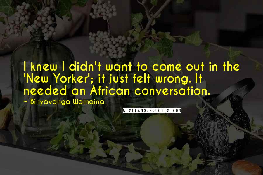 Binyavanga Wainaina Quotes: I knew I didn't want to come out in the 'New Yorker'; it just felt wrong. It needed an African conversation.