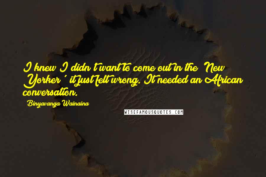 Binyavanga Wainaina Quotes: I knew I didn't want to come out in the 'New Yorker'; it just felt wrong. It needed an African conversation.