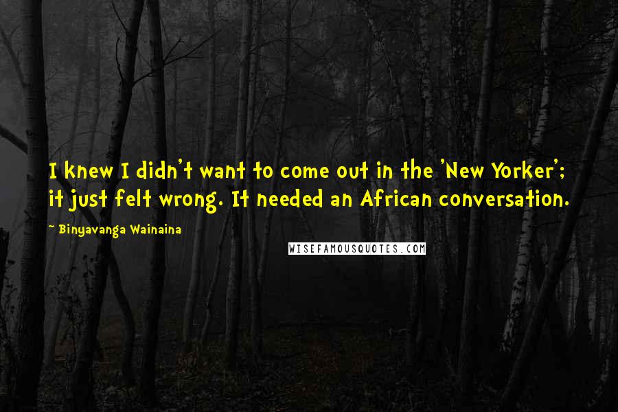 Binyavanga Wainaina Quotes: I knew I didn't want to come out in the 'New Yorker'; it just felt wrong. It needed an African conversation.