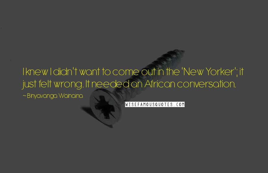 Binyavanga Wainaina Quotes: I knew I didn't want to come out in the 'New Yorker'; it just felt wrong. It needed an African conversation.