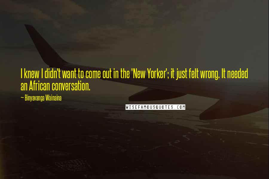 Binyavanga Wainaina Quotes: I knew I didn't want to come out in the 'New Yorker'; it just felt wrong. It needed an African conversation.