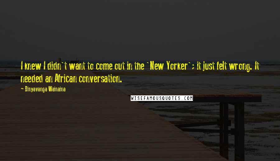 Binyavanga Wainaina Quotes: I knew I didn't want to come out in the 'New Yorker'; it just felt wrong. It needed an African conversation.