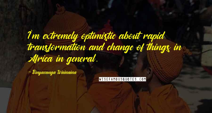 Binyavanga Wainaina Quotes: I'm extremely optimistic about rapid transformation and change of things in Africa in general.