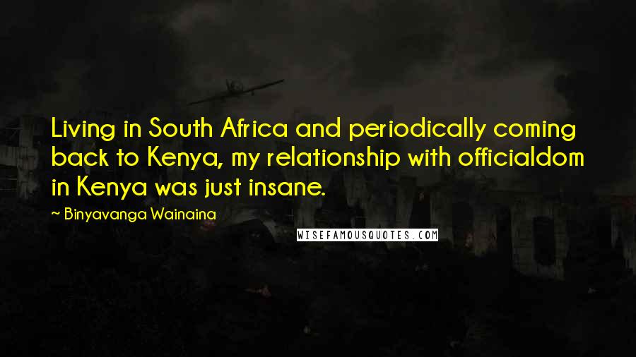 Binyavanga Wainaina Quotes: Living in South Africa and periodically coming back to Kenya, my relationship with officialdom in Kenya was just insane.