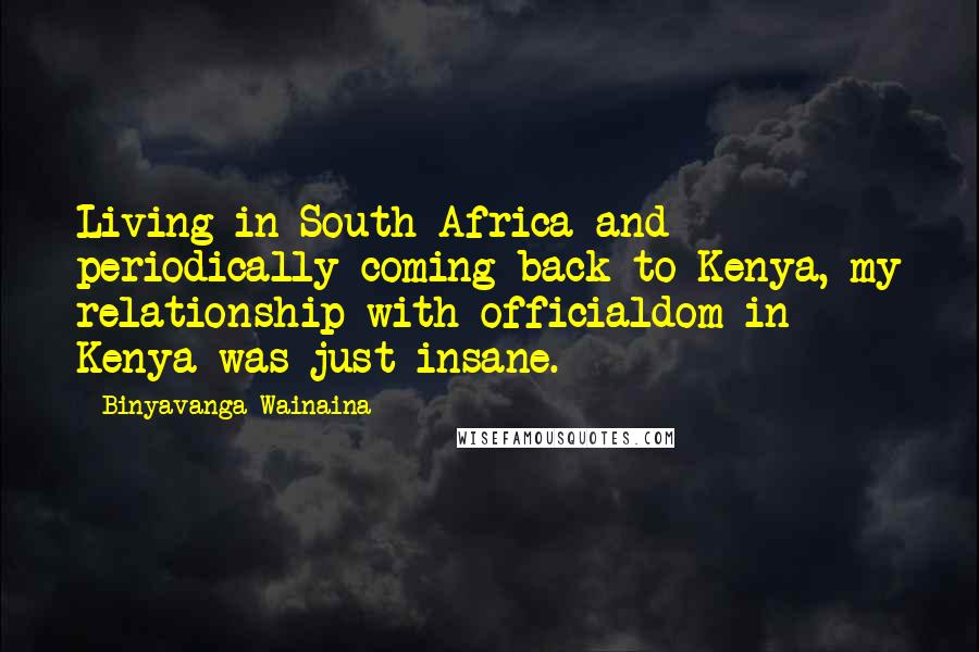 Binyavanga Wainaina Quotes: Living in South Africa and periodically coming back to Kenya, my relationship with officialdom in Kenya was just insane.