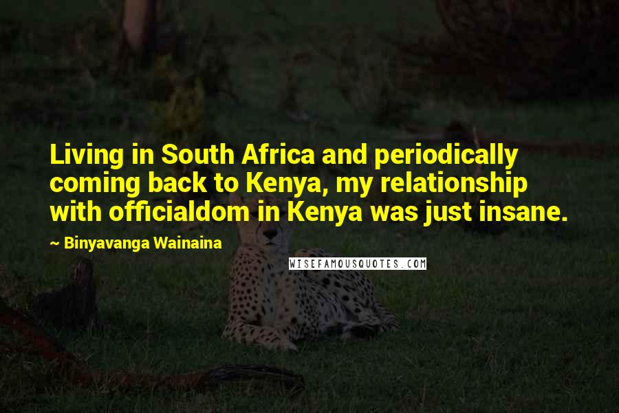 Binyavanga Wainaina Quotes: Living in South Africa and periodically coming back to Kenya, my relationship with officialdom in Kenya was just insane.