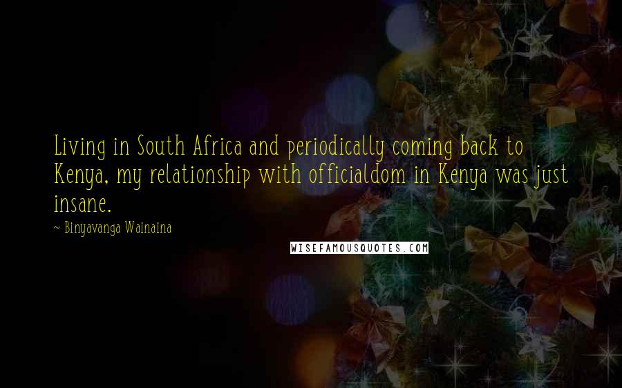 Binyavanga Wainaina Quotes: Living in South Africa and periodically coming back to Kenya, my relationship with officialdom in Kenya was just insane.