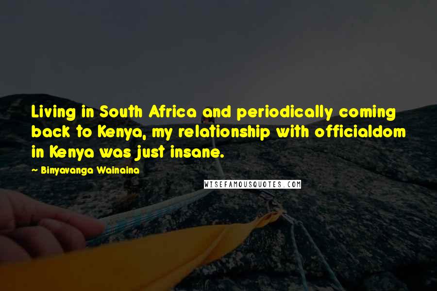 Binyavanga Wainaina Quotes: Living in South Africa and periodically coming back to Kenya, my relationship with officialdom in Kenya was just insane.