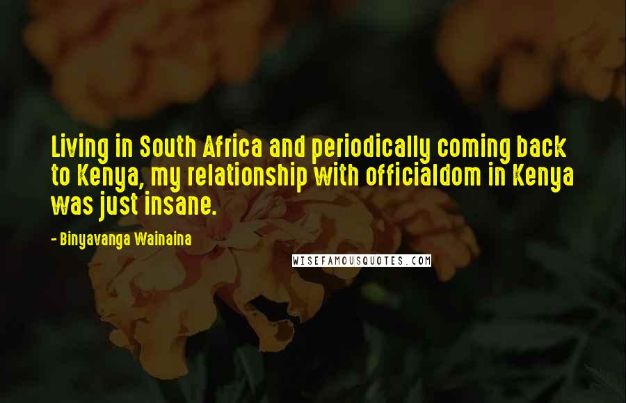 Binyavanga Wainaina Quotes: Living in South Africa and periodically coming back to Kenya, my relationship with officialdom in Kenya was just insane.