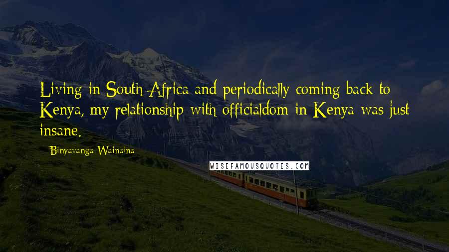 Binyavanga Wainaina Quotes: Living in South Africa and periodically coming back to Kenya, my relationship with officialdom in Kenya was just insane.