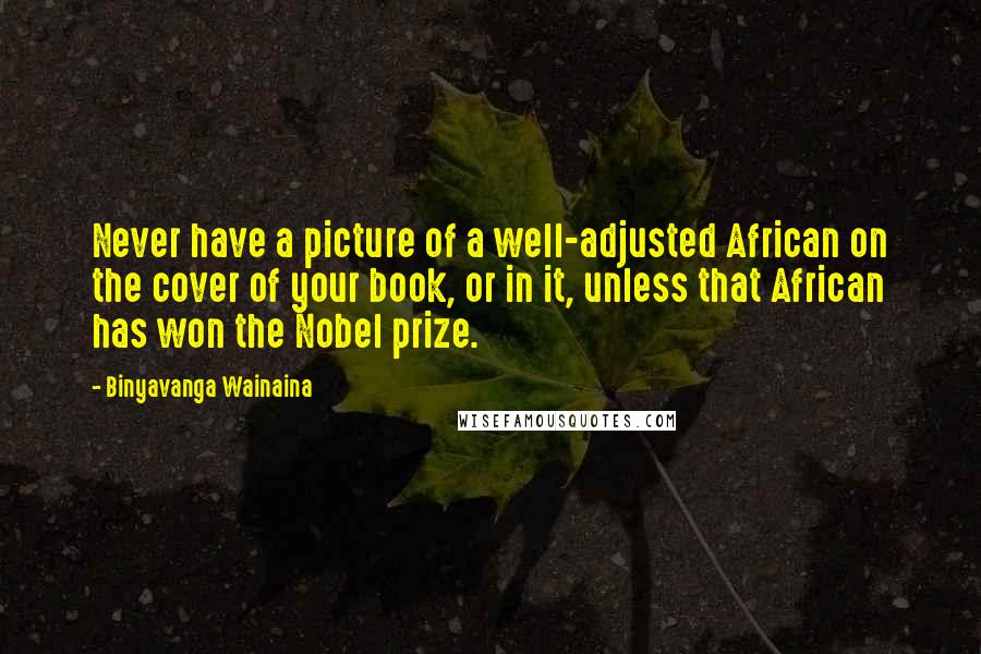 Binyavanga Wainaina Quotes: Never have a picture of a well-adjusted African on the cover of your book, or in it, unless that African has won the Nobel prize.